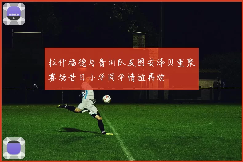 拉什福德与青训队友图安泽贝重聚赛场昔日小学同学情谊再续