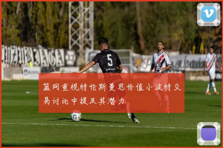 篮网重视特伦斯曼恩价值小波特交易讨论中提及其潜力